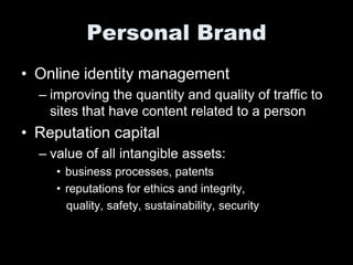 Personal Brand
• Online identity management
  – improving the quantity and quality of traffic to
    sites that have content related to a person
• Reputation capital
  – value of all intangible assets:
     • business processes, patents
     • reputations for ethics and integrity,
       quality, safety, sustainability, security
 