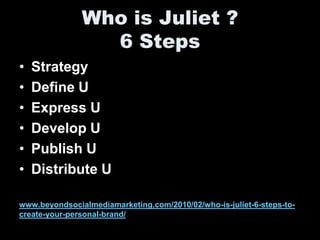 Who is Juliet ?
                 6 Steps
•   Strategy
•   Define U
•   Express U
•   Develop U
•   Publish U
•   Distribute U

www.beyondsocialmediamarketing.com/2010/02/who-is-juliet-6-steps-to-
create-your-personal-brand/
 