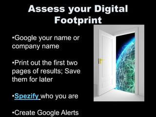 Assess your Digital
         Footprint
•Google your name or
company name

•Print out the first two
pages of results; Save
them for later

•Spezify who you are

•Create Google Alerts
 