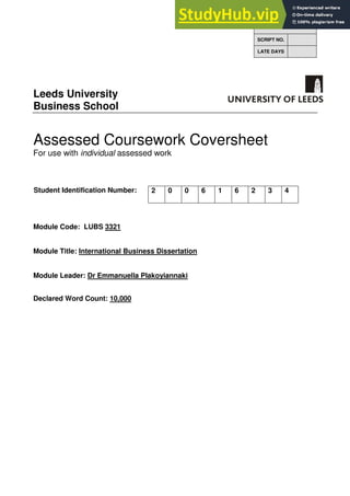 Leeds University
Business School
Assessed Coursework Coversheet
For use with individual assessed work
Student Identification Number:
Module Code: LUBS 3321
Module Title: International Business Dissertation
Module Leader: Dr Emmanuella Plakoyiannaki
Declared Word Count: 10,000
FOR OFFICE USE ONLY
SCRIPT NO.
LATE DAYS
2 0 0 6 1 6 2 3 4
 