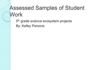 Assessed Samples of Student
Work
  5th grade science ecosystem projects
  By: Kelley Parsons
 