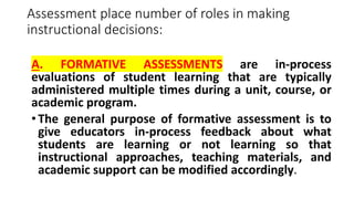 Assessment place number of roles in making
instructional decisions:
A. FORMATIVE ASSESSMENTS are in-process
evaluations of student learning that are typically
administered multiple times during a unit, course, or
academic program.
• The general purpose of formative assessment is to
give educators in-process feedback about what
students are learning or not learning so that
instructional approaches, teaching materials, and
academic support can be modified accordingly.
 