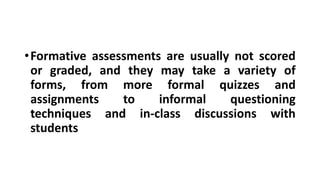 •Formative assessments are usually not scored
or graded, and they may take a variety of
forms, from more formal quizzes and
assignments to informal questioning
techniques and in-class discussions with
students
 