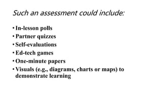 Such an assessment could include:
• In-lesson polls
• Partner quizzes
• Self-evaluations
• Ed-tech games
• One-minute papers
• Visuals (e.g., diagrams, charts or maps) to
demonstrate learning
 