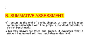 :
B. SUMMATIVE ASSESSMENT:
✔It occurs at the end of a unit, chapter, or term and is most
commonly associated with final projects, standardized tests, or
district benchmarks.
✔Typically heavily weighted and graded, it evaluates what a
student has learned and how much they understand.
 