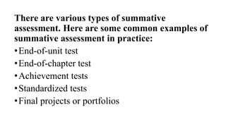 There are various types of summative
assessment. Here are some common examples of
summative assessment in practice:
•End-of-unit test
•End-of-chapter test
•Achievement tests
•Standardized tests
•Final projects or portfolios
 