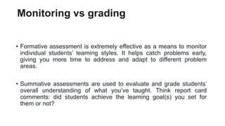 Monitoring vs grading
• Formative assessment is extremely effective as a means to monitor
individual students’ learning styles. It helps catch problems early,
giving you more time to address and adapt to different problem
areas.
• Summative assessments are used to evaluate and grade students’
overall understanding of what you’ve taught. Think report card
comments: did students achieve the learning goal(s) you set for
them or not?
 