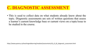 C. DIAGNOSTIC ASSESSMENT
• This is used to collect data on what students already know about the
topic. Diagnostic assessments are sets of written questions that assess
a learner’s current knowledge base or current views on a topic/issue to
be studied in the course.
https://www.queensu.ca/teachingandlearning/modules/assessments/10_s2_02_diagnostic_assessment.html
 