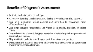 Benefits of Diagnostic Assessments
• Indicate students' prior knowledge.
• Assess the learning that has occurred during a teaching/learning session.
• Can help instructors adjust content and activities to encourage more
effective learning.
• Can help students understand the value of a lesson, module, or entire
course.
• Can point out to students the gaps in student’s reasoning and misperceptions
about subject matter.
• May motivate students to seek accurate information and practice.
• Demonstrate to students that their instructors care about them as people and
about their success as learners.
 