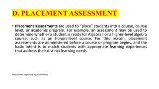 D. PLACEMENT ASSESSMENT
• Placement assessments are used to “place” students into a course, course
level, or academic program. For example, an assessment may be used to
determine whether a student is ready for Algebra I or a higher-level algebra
course, such as an honors-level course. For this reason, placement
assessments are administered before a course or program begins, and the
basic intent is to match students with appropriate learning experiences
that address their distinct learning needs
https://www.edglossary.org/assessment/
 