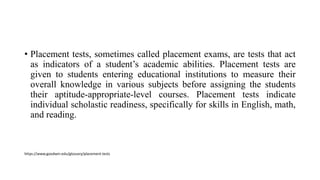 • Placement tests, sometimes called placement exams, are tests that act
as indicators of a student’s academic abilities. Placement tests are
given to students entering educational institutions to measure their
overall knowledge in various subjects before assigning the students
their aptitude-appropriate-level courses. Placement tests indicate
individual scholastic readiness, specifically for skills in English, math,
and reading.
https://www.goodwin.edu/glossary/placement-tests
 