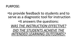 PURPOSE:
•to provide feedback to students and to
serve as a diagnostic tool for instruction
•It answers the questions:
WAS THE INSTRUCTION EFFECTIVE?
DID THE STUDENTS ACHIEVE THE
INTENDED LEARNING OUTCOMES?
 