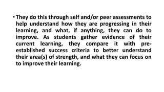 •They do this through self and/or peer assessments to
help understand how they are progressing in their
learning, and what, if anything, they can do to
improve. As students gather evidence of their
current learning, they compare it with pre-
established success criteria to better understand
their area(s) of strength, and what they can focus on
to improve their learning.
 