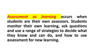 Assessment as learning occurs when
students are their own assessors. Students
monitor their own learning, ask questions
and use a range of strategies to decide what
they know and can do, and how to use
assessment for new learning.
 