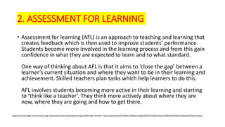 2. ASSESSMENT FOR LEARNING
• Assessment for learning (AFL) is an approach to teaching and learning that
creates feedback which is then used to improve students’ performance.
Students become more involved in the learning process and from this gain
confidence in what they are expected to learn and to what standard.
One way of thinking about AFL is that it aims to ‘close the gap’ between a
learner’s current situation and where they want to be in their learning and
achievement. Skilled teachers plan tasks which help learners to do this.
AFL involves students becoming more active in their learning and starting
to ‘think like a teacher’. They think more actively about where they are
now, where they are going and how to get there.
https://cambridge-community.org.uk/professional-development/gswafl/index.html#:~:text=Assessment%20for%20learning%20(AFL)%20is,learn%20and%20to%20what%20standard.
 