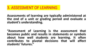 3. ASSESSMENT OF LEARNING
Assessments of learning are typically administered at
the end of a unit or grading period and evaluate a
student’s understanding.
“Assessment of Learning is the assessment that
becomes public and results in statements or symbols
about how well students are learning. It often
contributes to pivotal decisions that will affect
students’ futures.”
 