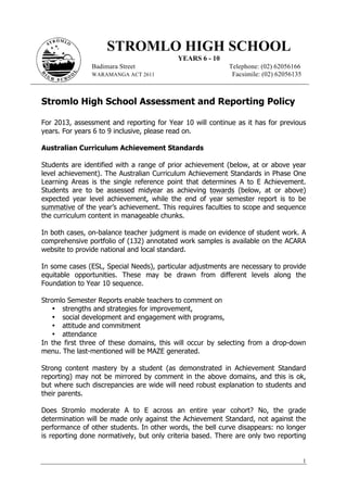1
STROMLO HIGH SCHOOL
YEARS 6 - 10
Badimara Street Telephone: (02) 62056166
WARAMANGA ACT 2611 Facsimile: (02) 62056135
Stromlo High School Assessment and Reporting Policy
For 2013, assessment and reporting for Year 10 will continue as it has for previous
years. For years 6 to 9 inclusive, please read on.
Australian Curriculum Achievement Standards
Students are identified with a range of prior achievement (below, at or above year
level achievement). The Australian Curriculum Achievement Standards in Phase One
Learning Areas is the single reference point that determines A to E Achievement.
Students are to be assessed midyear as achieving towards (below, at or above)
expected year level achievement, while the end of year semester report is to be
summative of the year’s achievement. This requires faculties to scope and sequence
the curriculum content in manageable chunks.
In both cases, on-balance teacher judgment is made on evidence of student work. A
comprehensive portfolio of (132) annotated work samples is available on the ACARA
website to provide national and local standard.
In some cases (ESL, Special Needs), particular adjustments are necessary to provide
equitable opportunities. These may be drawn from different levels along the
Foundation to Year 10 sequence.
Stromlo Semester Reports enable teachers to comment on
• strengths and strategies for improvement,
• social development and engagement with programs,
• attitude and commitment
• attendance
In the first three of these domains, this will occur by selecting from a drop-down
menu. The last-mentioned will be MAZE generated.
Strong content mastery by a student (as demonstrated in Achievement Standard
reporting) may not be mirrored by comment in the above domains, and this is ok,
but where such discrepancies are wide will need robust explanation to students and
their parents.
Does Stromlo moderate A to E across an entire year cohort? No, the grade
determination will be made only against the Achievement Standard, not against the
performance of other students. In other words, the bell curve disappears: no longer
is reporting done normatively, but only criteria based. There are only two reporting
 