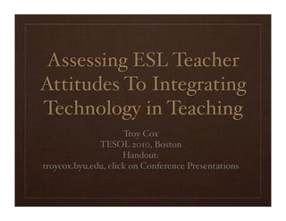 Assessing ESL Teacher
Attitudes To Integrating
Technology in Teaching
                     Troy Cox
              TESOL 2010, Boston
                     Handout:
troycox.byu.edu, click on Conference Presentations
 