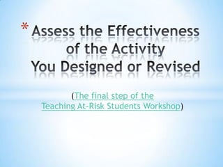 Assess the Effectiveness of the ActivityYou Designed or Revised  (The final step of theTeaching At-Risk Students Workshop) 