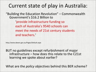 Current state of play in Australia: “ Building the Education Revolution” – Commonwealth Government’s $16.2 Billion to  ‘ provide infrastructure funding so  each of Australia’s 9540 schools can  meet the needs of 21st century students and teachers .’ http://www.deewr.gov.au/Pages/Default.aspx BUT no guidelines except refurbishment of major infrastructure – how does this relate to the C21st learning we spoke about earlier? What are the  policy objectives  behind this BER scheme? 
