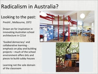 Radicalism in Australia? Looking to the past: Preshil , Melbourne, 1972 Drawn on for inspiration in innovating Australian school architecture in C21st ‘ Guided democracy’ and collaborative learning - emphasis on play and building projects – much of the school environment offers bits and pieces to build cubby houses Learning not the sole domain of the classroom 