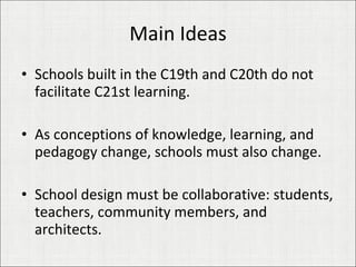 Main Ideas Schools built in the C19th and C20th do not facilitate C21st learning. As conceptions of knowledge, learning, and pedagogy change, schools must also change. School design must be collaborative: students, teachers, community members, and architects. 