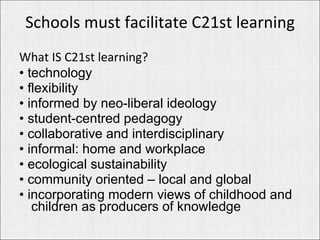 Schools must facilitate C21st learning What IS C21st learning? •  technology •  flexibility •  informed by neo-liberal ideology •  student-centred pedagogy •  collaborative and interdisciplinary •  informal: home and workplace •  ecological sustainability •  community oriented – local and global •  incorporating modern views of childhood and children as producers of knowledge 
