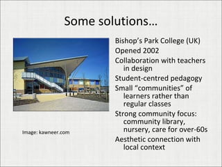 Some solutions… Bishop’s Park College (UK) Opened 2002 Collaboration with teachers in design Student-centred pedagogy Small “communities” of learners rather than regular classes Strong community focus: community library, nursery, care for over-60s Aesthetic connection with local context Image: kawneer.com 