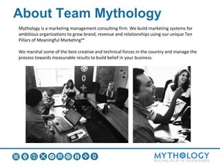 About Team Mythology
Mythology is a marketing management consulting firm. We build marketing systems for
ambitious organizations to grow brand, revenue and relationships using our unique Ten
Pillars of Meaningful Marketing™

We marshal some of the best creative and technical forces in the country and manage the
process towards measurable results to build belief in your business.
 