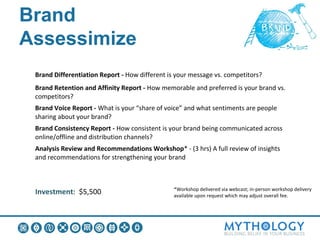 Brand Assessimize:
What you Get
 Brand Differentiation Report - How different is your message vs. competitors?
 Brand Retention and Affinity Report - How memorable and preferred is your brand vs.
 competitors?
 Brand Voice Report - What is your “share of voice” and what sentiments are people
 sharing about your brand?
 Brand Consistency Report - How consistent is your brand being communicated across
 online/offline and distribution channels?
 Analysis Review and Recommendations Workshop* - (3 hrs) A full review of insights
 and recommendations for strengthening your brand



                                                *Workshop delivered via webcast; in-person workshop delivery
 Investment: $5,500                             available upon request which may adjust overall fee.
 