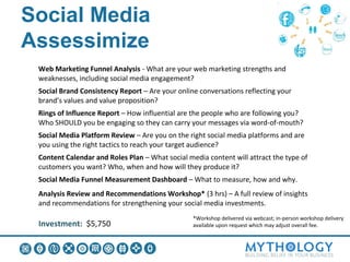 Social Media Assessimize:
What you Get
  Web Marketing Funnel Analysis - What are your web marketing strengths and
  weaknesses, including social media engagement?
  Social Brand Consistency Report – Are your online conversations reflecting your
  brand’s values and value proposition?
  Rings of Influence Report – How influential are the people who are following you?
  Who SHOULD you be engaging so they can carry your messages via word-of-mouth?
  Social Media Platform Review – Are you on the right social media platforms and are
  you using the right tactics to reach your target audience?
  Content Calendar and Roles Plan – What social media content will attract the type of
  customers you want? Who, when and how will they produce it?
  Social Media Funnel Measurement Dashboard – What to measure, how and why.
  Analysis Review and Recommendations Workshop* (3 hrs) – A full review of insights
  and recommendations for strengthening your social media investments.
                                                  *Workshop delivered via webcast; in-person workshop delivery
  Investment: $5,750                              available upon request which may adjust overall fee.
 