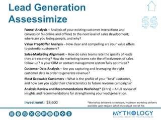 Lead Generation Assessimize:
What you Get
    Funnel Analysis – Analysis of your existing customer interactions and
    conversion % (online and offline) to the next level of sales development;
    where are you losing people, and why?
    Value Prop/Offer Analysis – How clear and compelling are your value offers
    to potential customers?
    Sales-Marketing Alignment – How do sales teams rate the quality of leads
    they are receiving? How do marketing teams rate the effectiveness of sales
    follow-up? Is your CRM or contact management system fully optimized?
    Customer Data Analysis – Are you capturing and leveraging the right
    customer data in order to generate revenue?
    Most Growable Customers – What is the profile of your “best” customer,
    and how can you apply their characteristics to future revenue campaigns?
    Analysis Review and Recommendations Workshop* (3 hrs) – A full review of
    insights and recommendations for strengthening your lead generation.

    Investment: $8,600                         *Workshop delivered via webcast; in-person workshop delivery
                                               available upon request which may adjust overall fee.
 