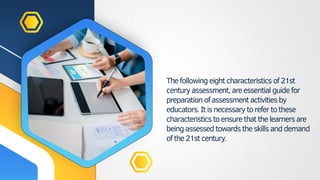 Thefollowing eightcharacteristics of21st
centuryassessment,areessentialguidefor
preparation ofassessment activitiesby
educators. Itisnecessarytorefertothese
characteristics toensurethatthelearnersare
beingassessedtowardstheskillsanddemand
ofthe21stcentury.
 