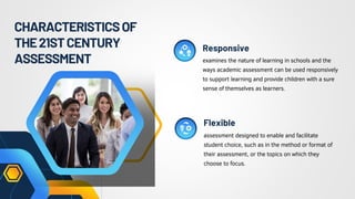 CHARACTERISTICSOF
THE21STCENTURY
ASSESSMENT examines the nature of learning in schools and the
ways academic assessment can be used responsively
to support learning and provide children with a sure
sense of themselves as learners.
assessment designed to enable and facilitate
student choice, such as in the method or format of
their assessment, or the topics on which they
choose to focus.
Responsive
Flexible
 