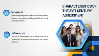 CHARACTERISTICSOF
THE21STCENTURY
ASSESSMENT
assessment design that seeks to combine students'
learning from multiple modules and/or levels into a
single assessment.
focuses on how teachers and students make use of
assessment information to understand and improve
learning.
Integrated
Informative
 