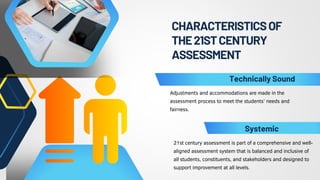 CHARACTERISTICSOF
THE21STCENTURY
ASSESSMENT
Adjustments and accommodations are made in the
assessment process to meet the students’ needs and
fairness.
21st century assessment is part of a comprehensive and well-
aligned assessment system that is balanced and inclusive of
all students, constituents, and stakeholders and designed to
support improvement at all levels.
Technically Sound
Systemic
 