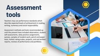 Assessment
tools
Teachers may use performance standards which
describe expected levels of achievement in reading,
writing, numeracy and social responsibility.
Assessment methods and tools recommended up
until the present have included observation, student
self-assessments, daily practice assignments,
quizzes, samples of student work, pencil-and-paper
tests, holistic rating scales, projects, oral and written
reports, reviews of performance and portfolios.
 