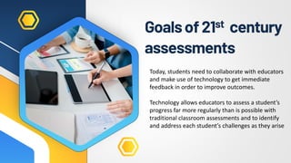 Goalsof21st century
assessments
Today, students need to collaborate with educators
and make use of technology to get immediate
feedback in order to improve outcomes.
Technology allows educators to assess a student’s
progress far more regularly than is possible with
traditional classroom assessments and to identify
and address each student’s challenges as they arise
 