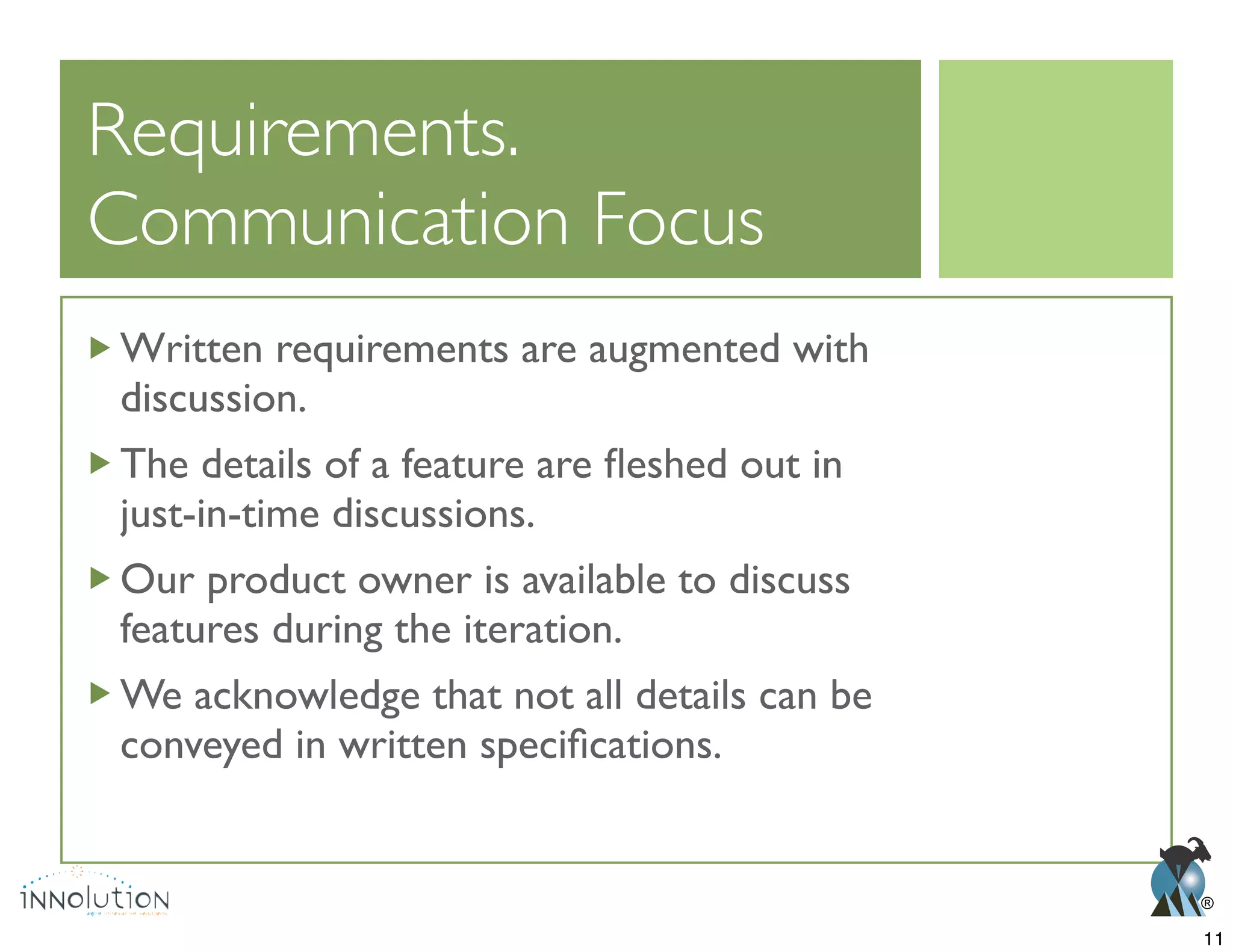 ®
Communication Focus
Written requirements are augmented with
discussion.
just-in-time discussions.
Our product owner is available to discuss
features during the iteration.
We acknowledge that not all details can be
11
 