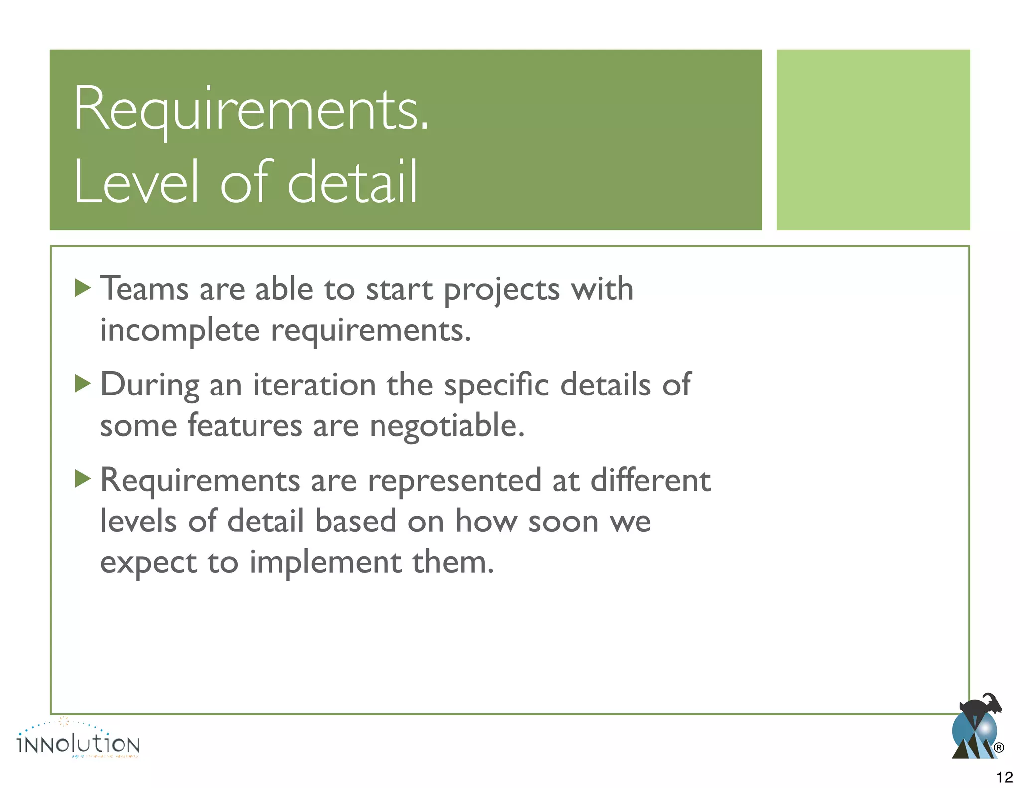 ®
Level of detail
Teams are able to start projects with
incomplete requirements.
some features are negotiable.
Requirements are represented at different
levels of detail based on how soon we
expect to implement them.
12
 