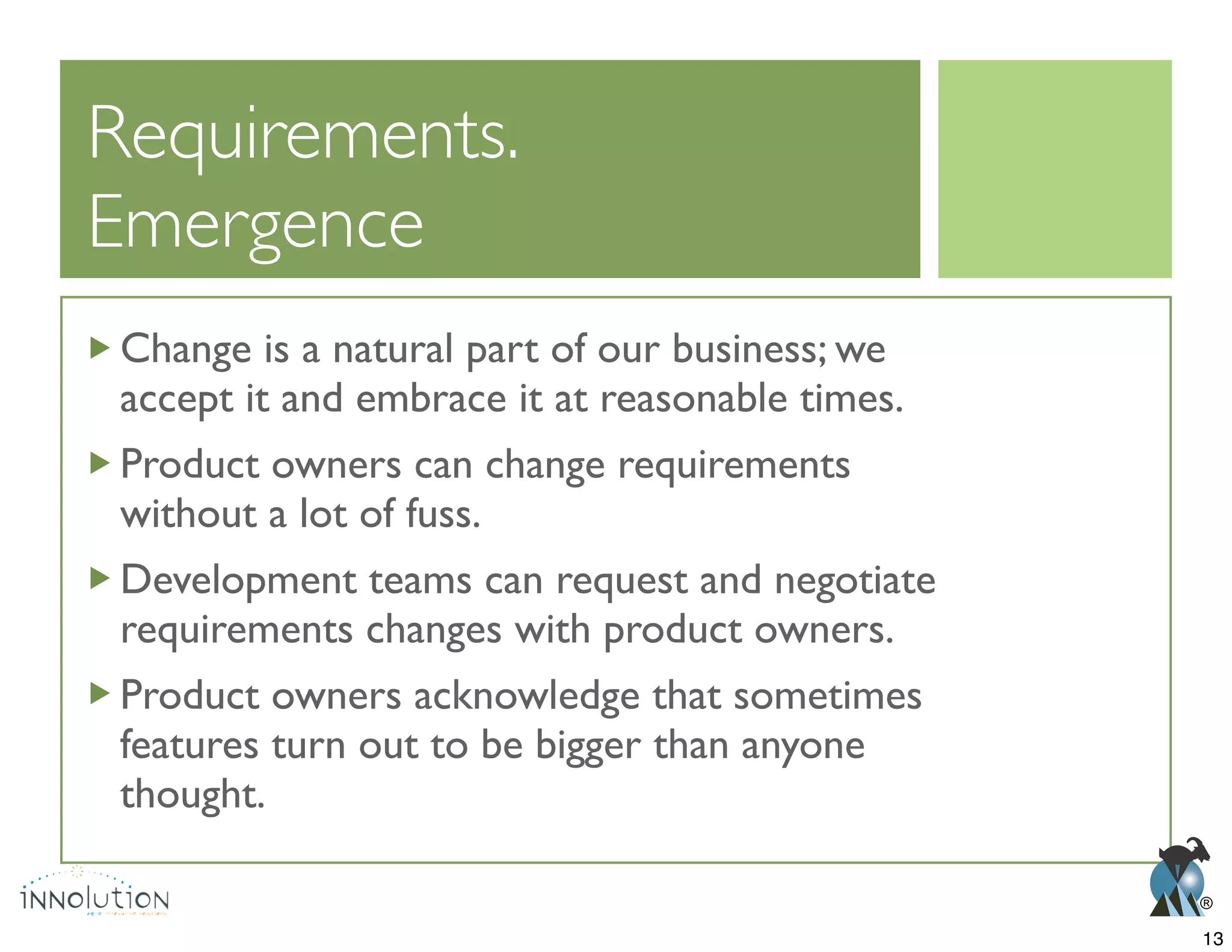 ®
Emergence
Change is a natural part of our business; we
accept it and embrace it at reasonable times.
Product owners can change requirements
without a lot of fuss.
Development teams can request and negotiate
requirements changes with product owners.
Product owners acknowledge that sometimes
features turn out to be bigger than anyone
thought.
13
 