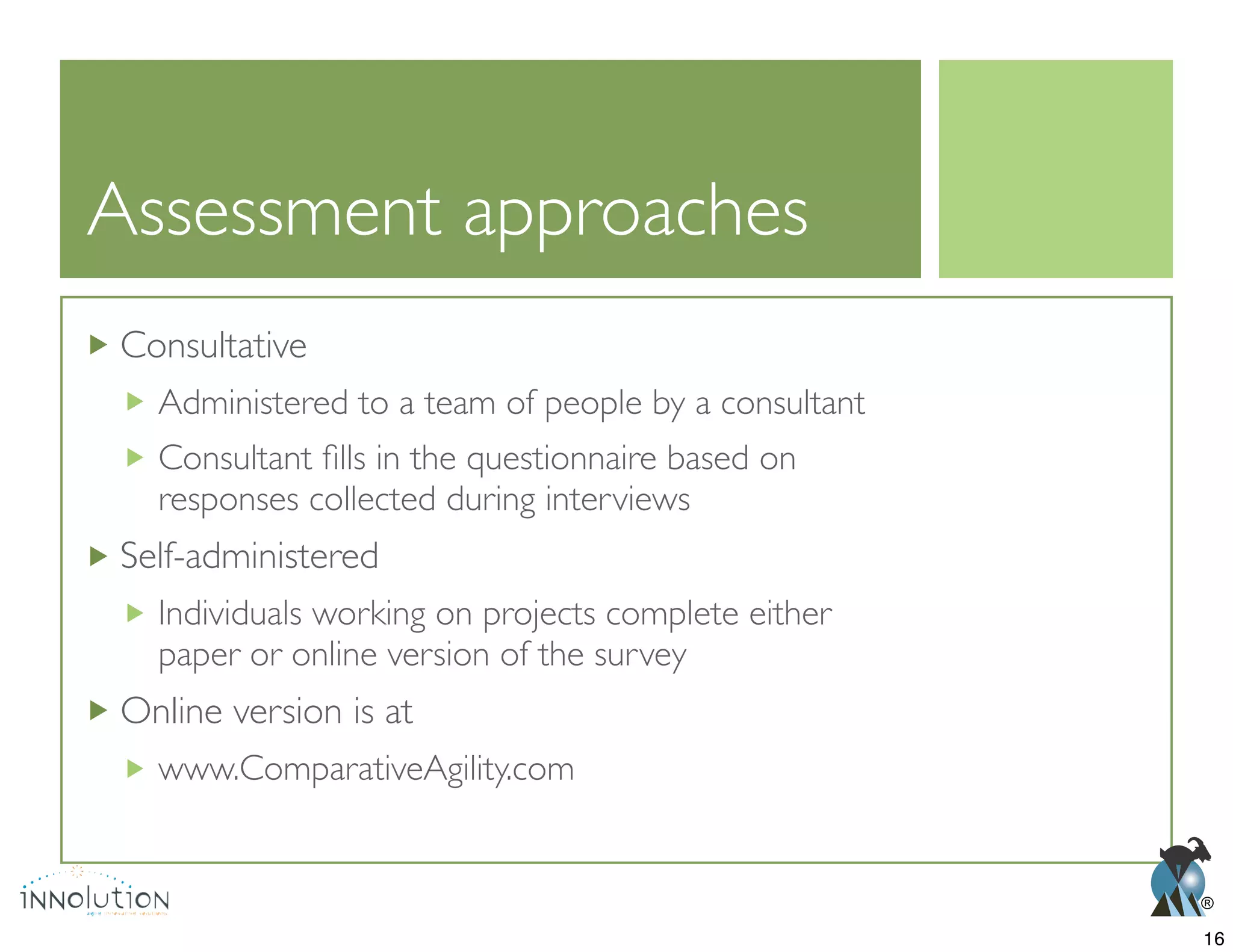 ®
Assessment approaches
Consultative
Administered to a team of people by a consultant
responses collected during interviews
Self-administered
Individuals working on projects complete either
paper or online version of the survey
Online version is at
www.ComparativeAgility.com
16
 