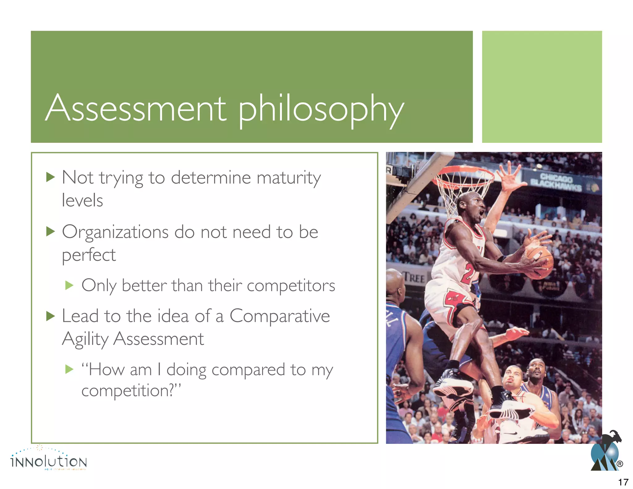 ®
Assessment philosophy
Not trying to determine maturity
levels
Organizations do not need to be
perfect
Only better than their competitors
Lead to the idea of a Comparative
Agility Assessment
“How am I doing compared to my
competition?”
17
 