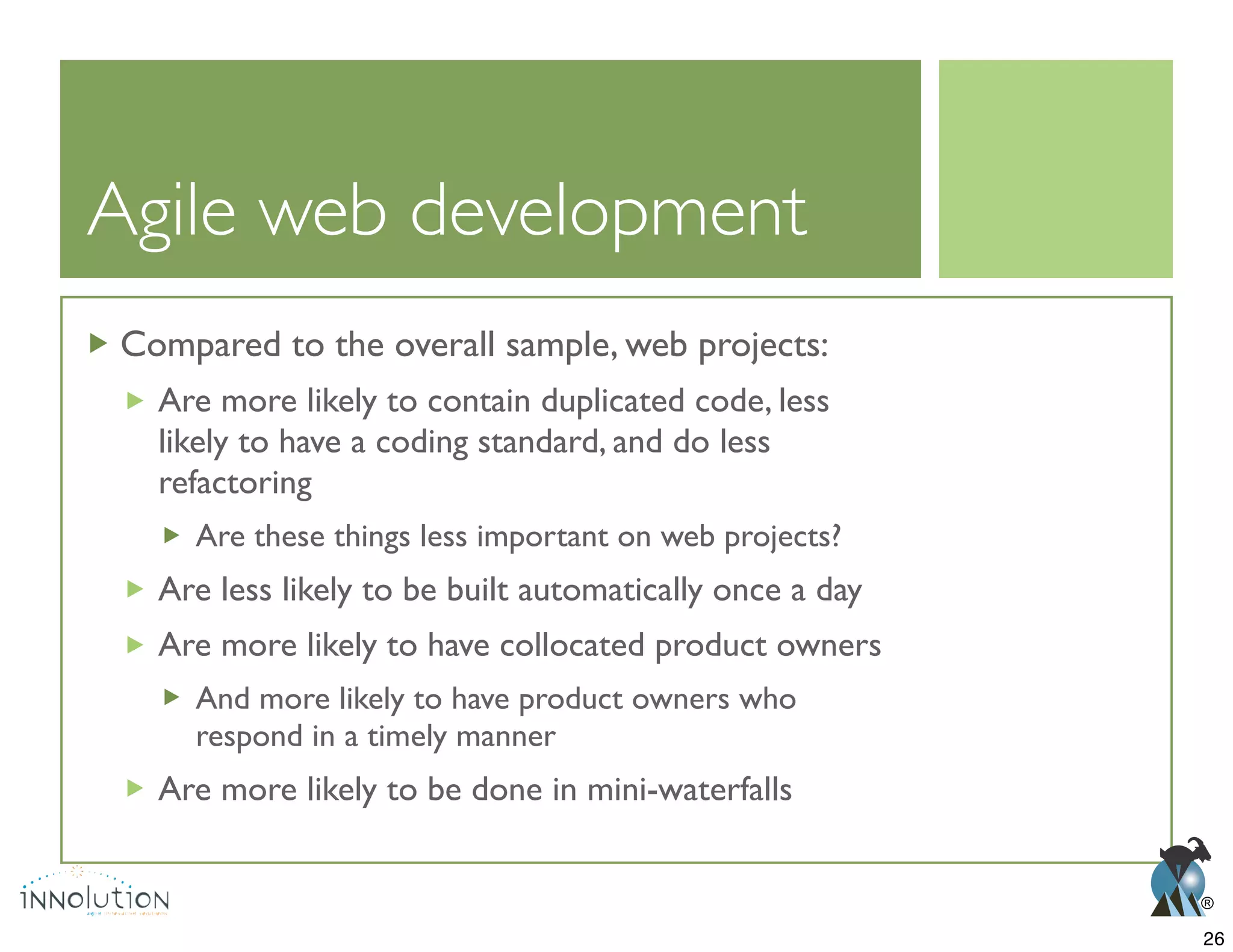 ®
Agile web development
Compared to the overall sample, web projects:
Are more likely to contain duplicated code, less
likely to have a coding standard, and do less
refactoring
Are these things less important on web projects?
Are less likely to be built automatically once a day
Are more likely to have collocated product owners
And more likely to have product owners who
respond in a timely manner
Are more likely to be done in mini-waterfalls
26
 