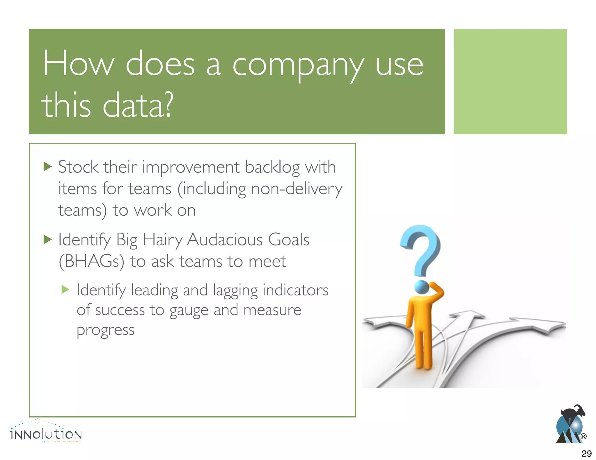 ®
How does a company use
this data?
Stock their improvement backlog with
items for teams (including non-delivery
teams) to work on
Identify Big Hairy Audacious Goals
(BHAGs) to ask teams to meet
Identify leading and lagging indicators
of success to gauge and measure
progress
29
 
