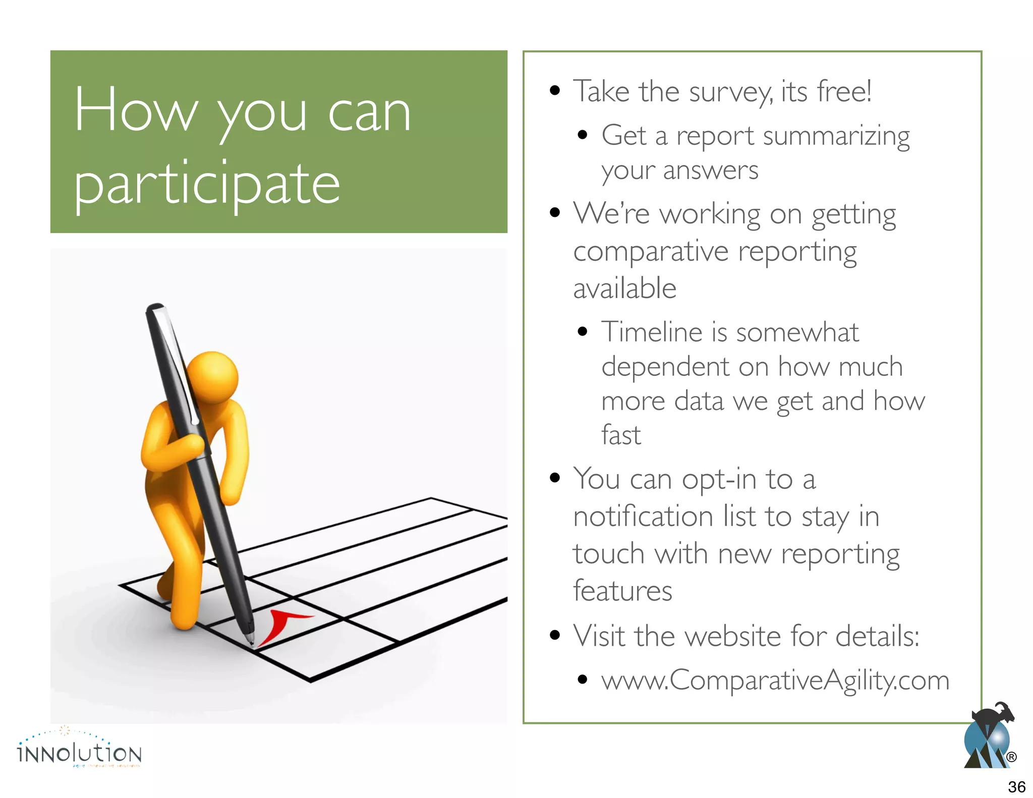 ®
How you can
participate
Take the survey, its free!
Get a report summarizing
your answers
We’re working on getting
comparative reporting
available
Timeline is somewhat
dependent on how much
more data we get and how
fast
You can opt-in to a
touch with new reporting
features
Visit the website for details:
www.ComparativeAgility.com
36
 