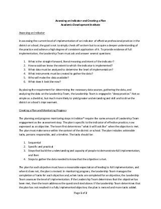 Page 1 of 2 
 
Assessing an Indicator and Creating a Plan 
Academic Development Institute 
 
Assessing an Indicator 
 
In assessing the current level of implementation of an indicator of effective professional practice in the 
district or school, the goal is not to simply check off an item but to acquire a deeper understanding of 
the practice and achieve a high degree of consistent application of it. To provide evidence of full 
implementation, the Leadership Team must ask and answer several questions: 
 
1. What is the straight‐forward, literal meaning and intent of the indicator? 
2. How would we know the extent to which the indicator is implemented? 
3. What data must be analyzed to determine the level of implementation? 
4. What instruments must be created to gather the data? 
5. Who will make the data available? 
6. What does it look like now? 
 
By placing the requirement for determining the necessary data sources, gathering the data, and 
analyzing the data on the Leadership Team, the Leadership Team is engaged in “deep practice.” Not as 
simple as a checklist, but much more likely to yield greater understanding and skill and to drive the 
district or school’s improvement. 
 
Creating a Plan and Monitoring Progress 
 
The planning and progress monitoring steps in Indistar® require the same amount of Leadership Team 
engagement as the assessment step. The plan is specific to the indicator of effective practice, now 
expressed as an objective. The team first determines “what it will look like” when the objective is met. 
The plan must make sense within the context of the district or school. The plan includes actionable 
tasks, persons responsible, and a timeline. The tasks should be: 
 
1. Sequential 
2. Specific and practical 
3. Steps that build the understanding and capacity of people to demonstrate full implementation, 
and then 
4. Steps to gather the data needed to know that the objective is met. 
 
The plan for each objective must have a reasonable expectation of leading to full implementation, and 
when it does not, the plan is revised. In monitoring progress, the Leadership Team manages the 
completion of tasks for each objective and, when tasks are completed for an objective, the Leadership 
Team assesses the level of implementation. If the Leadership Team determines that the objective has 
been met, then the team addresses the questions listed above. If the Leadership Team determines that 
the plan has not resulted in a fully implemented objective, the plan is revised and more tasks added. 
 