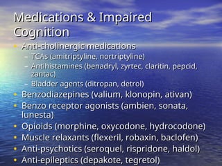 Medications & Impaired
Medications & Impaired
Cognition
Cognition
• Anti-cholinergic medications
Anti-cholinergic medications
– TCAs (amitriptyline, nortriptyline)
TCAs (amitriptyline, nortriptyline)
– Antihistamines (benadryl, zyrtec, claritin, pepcid,
Antihistamines (benadryl, zyrtec, claritin, pepcid,
zantac)
zantac)
– Bladder agents (ditropan, detrol)
Bladder agents (ditropan, detrol)
• Benzodiazepines (valium, klonopin, ativan)
Benzodiazepines (valium, klonopin, ativan)
• Benzo receptor agonists (ambien, sonata,
Benzo receptor agonists (ambien, sonata,
lunesta)
lunesta)
• Opioids (morphine, oxycodone, hydrocodone)
Opioids (morphine, oxycodone, hydrocodone)
• Muscle relaxants (flexeril, robaxin, baclofen)
Muscle relaxants (flexeril, robaxin, baclofen)
• Anti-psychotics (seroquel, rispridone, haldol)
Anti-psychotics (seroquel, rispridone, haldol)
• Anti-epileptics (depakote, tegretol)
Anti-epileptics (depakote, tegretol)
 