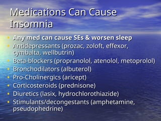Medications Can Cause
Medications Can Cause
Insomnia
Insomnia
• Any med can cause SEs & worsen sleep
Any med can cause SEs & worsen sleep
• Antidepressants (prozac, zoloft, effexor,
Antidepressants (prozac, zoloft, effexor,
cymbalta, wellbutrin)
cymbalta, wellbutrin)
• Beta-blockers (propranolol, atenolol, metoprolol)
Beta-blockers (propranolol, atenolol, metoprolol)
• Bronchodilators (albuterol)
Bronchodilators (albuterol)
• Pro-Cholinergics (aricept)
Pro-Cholinergics (aricept)
• Corticosteroids (prednisone)
Corticosteroids (prednisone)
• Diuretics (lasix, hydrochlorothiazide)
Diuretics (lasix, hydrochlorothiazide)
• Stimulants/decongestants (amphetamine,
Stimulants/decongestants (amphetamine,
pseudophedrine)
pseudophedrine)
 