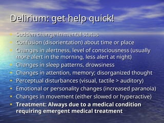 Delirium: get help quick!
Delirium: get help quick!
• Sudden change in mental status
Sudden change in mental status
• Confusion (disorientation) about time or place
Confusion (disorientation) about time or place
• Changes in alertness, level of consciousness (usually
Changes in alertness, level of consciousness (usually
more alert in the morning, less alert at night)
more alert in the morning, less alert at night)
• Changes in sleep patterns, drowsiness
Changes in sleep patterns, drowsiness
• Changes in attention, memory; disorganized thought
Changes in attention, memory; disorganized thought
• Perceptual disturbances (visual, tactile > auditory)
Perceptual disturbances (visual, tactile > auditory)
• Emotional or personality changes (increased paranoia)
Emotional or personality changes (increased paranoia)
• Changes in movement (either slowed or hyperactive)
Changes in movement (either slowed or hyperactive)
• Treatment: Always due to a medical condition
Treatment: Always due to a medical condition
requiring emergent medical treatment
requiring emergent medical treatment
 